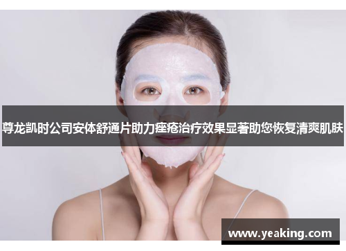 尊龙凯时公司安体舒通片助力痤疮治疗效果显著助您恢复清爽肌肤