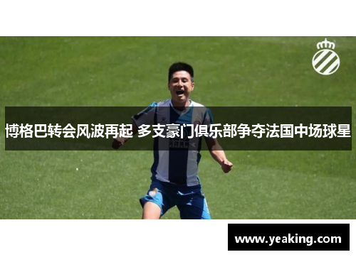 博格巴转会风波再起 多支豪门俱乐部争夺法国中场球星